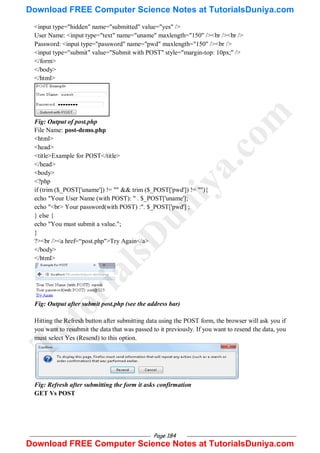 Page 184
<input type="hidden" name="submitted" value="yes" />
User Name: <input type="text" name="uname" maxlength="150" /><br /><br />
Password: <input type="password" name="pwd" maxlength="150" /><br />
<input type="submit" value="Submit with POST" style="margin-top: 10px;" />
</form>
</body>
</html>
Fig: Output of post.php
File Name: post-demo.php
<html>
<head>
<title>Example for POST</title>
</head>
<body>
<?php
if (trim ($_POST['uname']) != "" && trim ($_POST['pwd']) != ""){
echo "Your User Name (with POST): " . $_POST['uname'];
echo "<br> Your password(with POST) :". $_POST['pwd'] ;
} else {
echo "You must submit a value.";
}
?><br /><a href=―post.php">Try Again</a>
</body>
</html>
Fig: Output after submit post.php (see the address bar)
Hitting the Refresh button after submitting data using the POST form, the browser will ask you if
you want to resubmit the data that was passed to it previously. If you want to resend the data, you
must select Yes (Resend) to this option.
Fig: Refresh after submitting the form it asks confirmation
GET Vs POST
T
u
t
o
r
i
a
l
s
D
u
n
i
y
a
.
c
o
m
Download FREE Computer Science Notes at TutorialsDuniya.com
Download FREE Computer Science Notes at TutorialsDuniya.com
 
