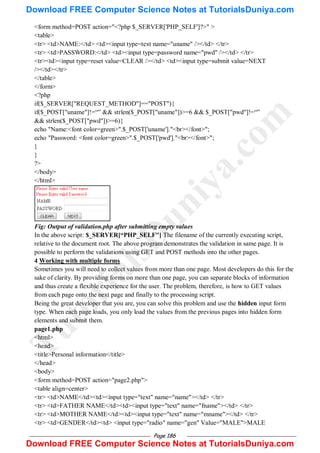 Page 186
<form method=POST action="<?php $_SERVER['PHP_SELF']?>" >
<table>
<tr> <td>NAME:</td> <td><input type=text name="uname" /></td> </tr>
<tr> <td>PASSWORD:</td> <td><input type=password name="pwd" /></td> </tr>
<tr><td><input type=reset value=CLEAR /></td> <td><input type=submit value=NEXT
/></td></tr>
</table>
</form>
<?php
if($_SERVER["REQUEST_METHOD"]=="POST"){
if($_POST["uname"]!=―‖ && strlen($_POST["uname"])>=6 && $_POST["pwd"]!=―‖
&& strlen($_POST["pwd"])>=6){
echo "Name:<font color=green>".$_POST['uname']."<br></font>";
echo "Password: <font color=green>".$_POST['pwd']."<br></font>";
}
}
?>
</body>
</html>
Fig: Output of validation.php after submitting empty values
In the above script: $_SERVER[“PHP_SELF"] The filename of the currently executing script,
relative to the document root. The above program demonstrates the validation in same page. It is
possible to perform the validations using GET and POST methods into the other pages.
4 Working with multiple forms
Sometimes you will need to collect values from more than one page. Most developers do this for the
sake of clarity. By providing forms on more than one page, you can separate blocks of information
and thus create a flexible experience for the user. The problem, therefore, is how to GET values
from each page onto the next page and finally to the processing script.
Being the great developer that you are, you can solve this problem and use the hidden input form
type. When each page loads, you only load the values from the previous pages into hidden form
elements and submit them.
page1.php
<html>
<head>
<title>Personal information</title>
</head>
<body>
<form method=POST action="page2.php">
<table align=center>
<tr> <td>NAME</td><td><input type="text" name="name"></td> </tr>
<tr> <td>FATHER NAME</td><td><input type="text" name="fname"></td> </tr>
<tr> <td>MOTHER NAME</td><td><input type="text" name="mname"></td> </tr>
<tr> <td>GENDER</td><td> <input type="radio" name="gen" Value="MALE">MALE
T
u
t
o
r
i
a
l
s
D
u
n
i
y
a
.
c
o
m
Download FREE Computer Science Notes at TutorialsDuniya.com
Download FREE Computer Science Notes at TutorialsDuniya.com
 