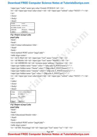 Page 187
<input type="radio" name=gen value=Female>FEMALE</td> </tr>
<tr> <td><input type=reset value=clear></td> <td><input type="submit" value="NEXT>>"></td>
</tr>
</form>
</body>
</html>
Fig: Output of page1.php
page2.php
<html>
<head>
<title>Contact information</title>
</head>
<body>
<form method=POST action="page3.php">
<table align=center>
<tr> <td>E-Mail</td><td><input type="text" name="email"></td> </tr>
<tr> <td>Mobile</td><td><input type="text" name="Mobile"></td> </tr>
<tr> <td>ADDRESS</td><td><textarea name=address></textarea></td> </tr>
<input type=hidden name="name" value="<?php echo $_POST['name'];?>" />
<input type=hidden name="fname" value="<?php echo $_POST['fname'];?>" />
<input type=hidden name="mname" value="<?php echo $_POST['mname'];?>" />
<input type=hidden name="gen" value="<?php echo $_POST['gen'];?>" />
<tr> <td><input type=reset value=clear></td> <td><input type="submit" value="NEXT>>"></td>
</tr>
</table>
</form>
</body>
</html>
Fig: Output of page2.php
page3.php
<html>
<head>
<title>Educational Details</title>
</head>
<body>
<form method=POST action="page4.php">
<table align=center>
<tr> <td>SSC Percentage</td><td><input type="text" name="ssc"></td> </tr>
T
u
t
o
r
i
a
l
s
D
u
n
i
y
a
.
c
o
m
Download FREE Computer Science Notes at TutorialsDuniya.com
Download FREE Computer Science Notes at TutorialsDuniya.com
 