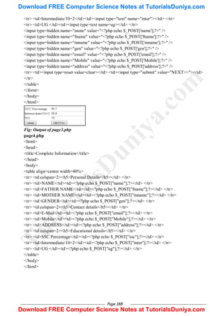 Page 188
<tr> <td>Intermediate/10+2</td><td><input type="text" name="inter"></td> </tr>
<tr> <td>UG </td><td><input type=text name=ug></td> </tr>
<input type=hidden name="name" value="<?php echo $_POST['name'];?>" />
<input type=hidden name="fname" value="<?php echo $_POST['fname'];?>" />
<input type=hidden name="mname" value="<?php echo $_POST['mname'];?>" />
<input type=hidden name="gen" value="<?php echo $_POST['gen'];?>" />
<input type=hidden name="email" value="<?php echo $_POST['email'];?>" />
<input type=hidden name="Mobile" value="<?php echo $_POST['Mobile'];?>" />
<input type=hidden name="address" value="<?php echo $_POST['address'];?>" />
<tr> <td><input type=reset value=clear></td> <td><input type="submit" value="NEXT>>"></td>
</tr>
</table>
</form>
</body>
</html>
Fig: Output of page3.php
page4.php
<html>
<head>
<title>Complete Information</title>
</head>
<body>
<table align=center width=40%>
<tr> <td colspan=2><h5>Personal Details</h5></td> </tr>
<tr> <td>NAME</td><td><?php echo $_POST["name"];?></td> </tr>
<tr> <td>FATHER NAME</td><td><?php echo $_POST["fname"];?></td> </tr>
<tr> <td>MOTHER NAME</td><td><?php echo $_POST["mname"];?></td> </tr>
<tr> <td>GENDER</td><td><?php echo $_POST["gen"];?></td> </tr>
<tr> <td colspan=2><h5>Contact details</h5></td> </tr>
<tr> <td>E-Mail</td><td><?php echo $_POST["email"];?></td> </tr>
<tr> <td>Mobile</td><td><?php echo $_POST["Mobile"];?></td> </tr>
<tr> <td>ADDRESS</td><td><?php echo $_POST["address"];?></td> </tr>
<tr> <td colspan=2><h5>Educational details</h5></td> </tr>
<tr> <td>SSC Percentage</td><td><?php echo $_POST["ssc"];?></td> </tr>
<tr> <td>Intermediate/10+2</td><td><?php echo $_POST["inter"];?></td> </tr>
<tr> <td>UG </td><td><?php echo $_POST["ug"];?></td> </tr>
</table>
</body>
</html>
T
u
t
o
r
i
a
l
s
D
u
n
i
y
a
.
c
o
m
Download FREE Computer Science Notes at TutorialsDuniya.com
Download FREE Computer Science Notes at TutorialsDuniya.com
 