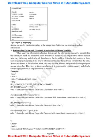 Page 189
Fig: Output of page4.php
As you can see, by passing the values in the hidden form fields, you can continue to collect
information.
5 . Redisplaying Forms with Preserved Information and Error Messages
When receiving information submitted from a user, the information may not be submitted in
the format you need. To ensure that users do not GET frustrated, it is important to inform them of
what they did wrong and clearly tell them how to fix the problem. It is also bad practice to force
users to completely rewrite all the proper information they may have already submitted on the form.
If users are forced to do redundant work, they may become irritated and potentially disregard your
service altogether. Therefore, to keep users happy, it is important to validate properly and clearly
while keeping matters as simple for them as possible.
Example:
<html>
<head>
<title> Validation DEMO </title>
<?php
if($_SERVER["REQUEST_METHOD"]=="POST"){
if($_POST["uname"]==―‖){
echo "<font color=red>Please Enter valid User name</font><br>";
}
else if(strlen($_POST["uname"])<6){
echo "<font color=red>Please Enter valid User name with more than 6 characters<br></font>";
}
if($_POST["pwd"]==―‖){
echo "<font color=red>Please Enter valid Password</font><br>";
}
else if(strlen($_POST["pwd"])<6){
echo "<font color=red>Please Enter valid Password with more than 6 characters<br></font>";
}
}
?>
</head>
<body>
<form method=POST action="<?php $_SERVER['PHP_SELF']?>" >
T
u
t
o
r
i
a
l
s
D
u
n
i
y
a
.
c
o
m
Download FREE Computer Science Notes at TutorialsDuniya.com
Download FREE Computer Science Notes at TutorialsDuniya.com
 