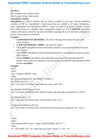 Page 191
?>
OUTPUT:
$foo in global scope: Global content
$foo in current scope: local content
Superglobal variables
Superglobals are built-in variables that are always available in all scope. Several predefined
variables in PHP are "superglobals", which means they are available in all scopes throughout a
script. Superglobals were introduced to PHP 4.1. There is no need to do global $variable; to access
them within functions or methods. These superglobal variables are: The $_SERVER superglobal
contains information created by the web serverdetails regarding the server and client configuration
and the current request environment.
Examples:
• $_SERVER['HTTP_REFERER']: The URL of the page that referred the user to the
current location.
• $_SERVER['REMOTE_ADDR']: The clients IP address.
• The $_GET superglobal contains information pertinent to any parameters passed using the
GET method.
• The $_POST superglobal contains information pertinent to any parameters passed using the
POST method.
• The $_COOKIE superglobal stores information passed into the script through HTTP
cookies. Such cookies are typically set by a previously executed PHP script through the PHP
function setcookie().
Example:
<html>
<head>
<title> Validation DEMO </title>
<?php
if($_SERVER["REQUEST_METHOD"]=="POST"){
if($_POST["uname"]==―‖){
echo "<font color=red>Please Enter valid User name</font><br>";
}
else if(strlen($_POST["uname"])<6){
echo "<font color=red>Please Enter valid User name with more than 6 characters<br></font>";
}
if($_POST["pwd"]==―‖){
echo "<font color=red>Please Enter valid Password</font><br>";
}
else if(strlen($_POST["pwd"])<6){
echo "<font color=red>Please Enter valid Password with more than 6 characters<br></font>";
}
}
?>
</head>
<body>
<form method=POST action="<?php $_SERVER['PHP_SELF']?>" >
<table>
<tr> <td>NAME:</td> <td><input type=text name="uname" /></td> </tr>
T
u
t
o
r
i
a
l
s
D
u
n
i
y
a
.
c
o
m
Download FREE Computer Science Notes at TutorialsDuniya.com
Download FREE Computer Science Notes at TutorialsDuniya.com
 