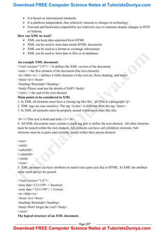 Page 197
 It is based on international standards.
 It is platform-independent, thus relatively immune to changes in technology.
 Forward and backward compatibility are relatively easy to maintain despite changes in DTD
or Schema.
How can XML be used?
 XML can keep data separated from HTML
 XML can be used to store data inside HTML documents
 XML can be used as a format to exchange information
 XML can be used to store data in files or in databases
An example XML document:
<?xml version="1.0"?> // It defines the XML version of the document.
<note> // the first element of the document (the root element):
<to>Abhi</to> // defines 4 child elements of the root (to, from, heading, and body)
<from>Avi</from>
<heading>Reminder</heading>
<body>Please send me the details of SAP!</body>
</note> // the end of the root element
Main points to be considered in XML
1. In XML all elements must have a closing tag like this: <p>This is a paragraph</p>
2. XML tags are case sensitive. The tag <Letter> is different from the tag <letter>.
3. In XML all elements must be properly nested within each other like this:
<b><i>This text is bold and italic</i></b>
4. All XML documents must contain a single tag pair to define the root element. All other elements
must be nested within the root element. All elements can have sub (children) elements. Sub
elements must be in pairs and correctly nested within their parent element:
<root>
<child>
<subchild>
</subchild>
</child>
</root>
5. XML elements can have attributes in name/value pairs just like in HTML. In XML the attribute
value must always be quoted.
<?xml version="1.0"?>
<note date=12/11/99> // Incorrect
<note date="12/11/99"> // Correct
<to>Abhi</to>
<from>Avi</from>
<heading>Reminder</heading>
<body>Don't forget the visit!</body>
</note>
The logical structure of an XML document.
T
u
t
o
r
i
a
l
s
D
u
n
i
y
a
.
c
o
m
Download FREE Computer Science Notes at TutorialsDuniya.com
Download FREE Computer Science Notes at TutorialsDuniya.com
 