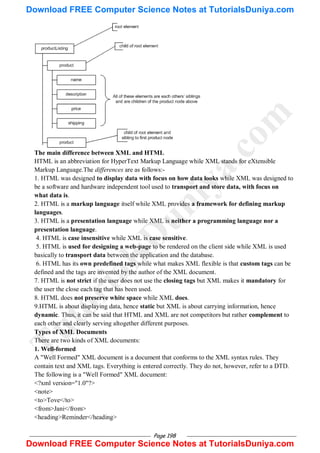 Page 198
The main difference between XML and HTML
HTML is an abbreviation for HyperText Markup Language while XML stands for eXtensible
Markup Language.The differences are as follows:-
1. HTML was designed to display data with focus on how data looks while XML was designed to
be a software and hardware independent tool used to transport and store data, with focus on
what data is.
2. HTML is a markup language itself while XML provides a framework for defining markup
languages.
3. HTML is a presentation language while XML is neither a programming language nor a
presentation language.
4. HTML is case insensitive while XML is case sensitive.
5. HTML is used for designing a web-page to be rendered on the client side while XML is used
basically to transport data between the application and the database.
6. HTML has its own predefined tags while what makes XML flexible is that custom tags can be
defined and the tags are invented by the author of the XML document.
7. HTML is not strict if the user does not use the closing tags but XML makes it mandatory for
the user the close each tag that has been used.
8. HTML does not preserve white space while XML does.
9.HTML is about displaying data, hence static but XML is about carrying information, hence
dynamic. Thus, it can be said that HTML and XML are not competitors but rather complement to
each other and clearly serving altogether different purposes.
Types of XML Documents
There are two kinds of XML documents:
1. Well-formed
A "Well Formed" XML document is a document that conforms to the XML syntax rules. They
contain text and XML tags. Everything is entered correctly. They do not, however, refer to a DTD.
The following is a "Well Formed" XML document:
<?xml version="1.0"?>
<note>
<to>Tove</to>
<from>Jani</from>
<heading>Reminder</heading>
T
u
t
o
r
i
a
l
s
D
u
n
i
y
a
.
c
o
m
Download FREE Computer Science Notes at TutorialsDuniya.com
Download FREE Computer Science Notes at TutorialsDuniya.com
 
