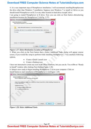 Page 20
4. It is very important step of WampServer installation. I will recommend installingWampServerat
the drive other than Windows 7 installation. Suppose your Windows 7 is install in Cdrive so you
should install WampServer on D, E or any other location in hard drive exceptC drive.
I am going to install WampServer in D drive. Now you can click on Next button afterselecting
installation location for WampServer 2.1d.(Fig. 1.27)
Figure 1.27: Select Destination Location of WampServer
5. When you click on the Next button then a Select Additional Tasks dialog will appear onyour
screen, if you would like setup to perform while installing WampServer 2. You cancheck following
options,
 Create a Quick Launch icon
 Create a Desktop icon
I have not interested to create any icon in the above locations, but you can do. You willbe at ―Ready
to Install" window after clicking Next button.(Figure 1.28)
6. Setup is now ready to begin installing WampServer 2.1d on your computer. Click on
Install button to start installation of WampServer 2.1d.(Figure 1.29)
Figure 1.28: Select Additional Tasks
T
u
t
o
r
i
a
l
s
D
u
n
i
y
a
.
c
o
m
Download FREE Computer Science Notes at TutorialsDuniya.com
Download FREE Computer Science Notes at TutorialsDuniya.com
 