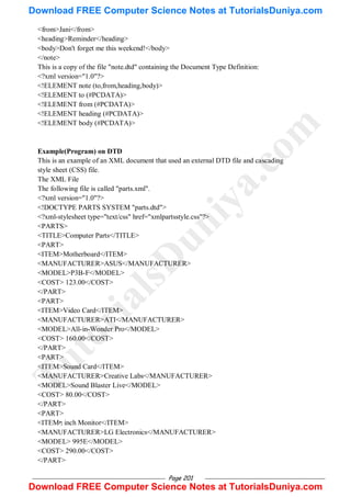 Page 201
<from>Jani</from>
<heading>Reminder</heading>
<body>Don't forget me this weekend!</body>
</note>
This is a copy of the file "note.dtd" containing the Document Type Definition:
<?xml version="1.0"?>
<!ELEMENT note (to,from,heading,body)>
<!ELEMENT to (#PCDATA)>
<!ELEMENT from (#PCDATA)>
<!ELEMENT heading (#PCDATA)>
<!ELEMENT body (#PCDATA)>
Example(Program) on DTD
This is an example of an XML document that used an external DTD file and cascading
style sheet (CSS) file.
The XML File
The following file is called "parts.xml".
<?xml version="1.0"?>
<!DOCTYPE PARTS SYSTEM "parts.dtd">
<?xml-stylesheet type="text/css" href="xmlpartsstyle.css"?>
<PARTS>
<TITLE>Computer Parts</TITLE>
<PART>
<ITEM>Motherboard</ITEM>
<MANUFACTURER>ASUS</MANUFACTURER>
<MODEL>P3B-F</MODEL>
<COST> 123.00</COST>
</PART>
<PART>
<ITEM>Video Card</ITEM>
<MANUFACTURER>ATI</MANUFACTURER>
<MODEL>All-in-Wonder Pro</MODEL>
<COST> 160.00</COST>
</PART>
<PART>
<ITEM>Sound Card</ITEM>
<MANUFACTURER>Creative Labs</MANUFACTURER>
<MODEL>Sound Blaster Live</MODEL>
<COST> 80.00</COST>
</PART>
<PART>
<ITEMᡋ inch Monitor</ITEM>
<MANUFACTURER>LG Electronics</MANUFACTURER>
<MODEL> 995E</MODEL>
<COST> 290.00</COST>
</PART>
T
u
t
o
r
i
a
l
s
D
u
n
i
y
a
.
c
o
m
Download FREE Computer Science Notes at TutorialsDuniya.com
Download FREE Computer Science Notes at TutorialsDuniya.com
 