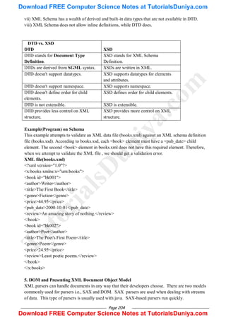 Page 204
vii) XML Schema has a wealth of derived and built-in data types that are not available in DTD.
viii) XML Schema does not allow inline definitions, while DTD does.
DTD vs. XSD
DTD XSD
DTD stands for Document Type
Definition.
XSD stands for XML Schema
Definition.
DTDs are derived from SGML syntax. XSDs are written in XML.
DTD doesn't support datatypes. XSD supports datatypes for elements
and attributes.
DTD doesn't support namespace. XSD supports namespace.
DTD doesn't define order for child
elements.
XSD defines order for child elements.
DTD is not extensible. XSD is extensible.
DTD provides less control on XML
structure.
XSD provides more control on XML
structure.
Example(Program) on Schema
This example attempts to validate an XML data file (books.xml) against an XML schema definition
file (books.xsd). According to books.xsd, each <book> element must have a <pub_date> child
element. The second <book> element in books.xml does not have this required element. Therefore,
when we attempt to validate the XML file , we should get a validation error.
XML file(books.xml)
<?xml version="1.0"?>
<x:books xmlns:x="urn:books">
<book id="bk001">
<author>Writer</author>
<title>The First Book</title>
<genre>Fiction</genre>
<price>44.95</price>
<pub_date>2000-10-01</pub_date>
<review>An amazing story of nothing.</review>
</book>
<book id="bk002">
<author>Poet</author>
<title>The Poet's First Poem</title>
<genre>Poem</genre>
<price>24.95</price>
<review>Least poetic poems.</review>
</book>
</x:books>
5. DOM and Presenting XML Document Object Model
XML parsers can handle documents in any way that their developers choose. There are two models
commonly used for parsers i.e., SAX and DOM. SAX parsers are used when dealing with streams
of data. This type of parsers is usually used with java. SAX-based parsers run quickly.
T
u
t
o
r
i
a
l
s
D
u
n
i
y
a
.
c
o
m
Download FREE Computer Science Notes at TutorialsDuniya.com
Download FREE Computer Science Notes at TutorialsDuniya.com
 