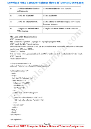 Page 208
5) DTD doesn't define order for
child elements.
XSD defines order for child elements.
6) DTD is not extensible. XSD is extensible.
7) DTD is not simple to learn. XSD is simple to learn because you don't need to
learn new language.
8) DTD provides less control on
XML structure.
XSD provides more control on XML structure.
7.XSL and XSLT Transformation:
XSLT Introduction
XSL (eXtensible Stylesheet Language) is a styling language for XML.
XSLT stands for XSL Transformations.
This tutorial will teach you how to use XSLT to transform XML documents into other formats (like
transforming XML into HTML).
Online XSLT Editor
With our online editor, you can edit XML and XSLT code, and click on a button to view the result.
XSLT Example
<?xml version="1.0"?>
<xsl:stylesheet version="1.0"
xmlns:xsl="http://www.w3.org/1999/XSL/Transform">
<xsl:template match="/">
<html>
<body>
<h2>My CD Collection</h2>
<table border="1">
<tr bgcolor="#9acd32">
<th>Title</th>
<th>Artist</th>
</tr>
<xsl:for-each select="catalog/cd">
<tr>
<td><xsl:value-of select="title"/></td>
<td><xsl:value-of select="artist"/></td>
</tr>
</xsl:for-each>
</table>
</body>
</html>
</xsl:template>
</xsl:stylesheet>
T
u
t
o
r
i
a
l
s
D
u
n
i
y
a
.
c
o
m
Download FREE Computer Science Notes at TutorialsDuniya.com
Download FREE Computer Science Notes at TutorialsDuniya.com
 