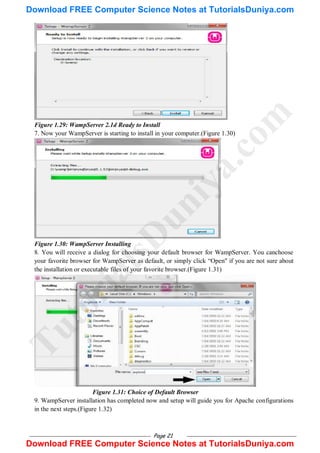 Page 21
Figure 1.29: WampServer 2.1d Ready to Install
7. Now your WampServer is starting to install in your computer.(Figure 1.30)
Figure 1.30: WampServer Installing
8. You will receive a dialog for choosing your default browser for WampServer. You canchoose
your favorite browser for WampServer as default, or simply click ―Open" if you are not sure about
the installation or executable files of your favorite browser.(Figure 1.31)
Figure 1.31: Choice of Default Browser
9. WampServer installation has completed now and setup will guide you for Apache configurations
in the next steps.(Figure 1.32)
T
u
t
o
r
i
a
l
s
D
u
n
i
y
a
.
c
o
m
Download FREE Computer Science Notes at TutorialsDuniya.com
Download FREE Computer Science Notes at TutorialsDuniya.com
 