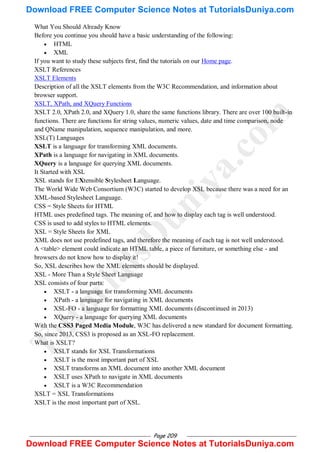 Page 209
What You Should Already Know
Before you continue you should have a basic understanding of the following:
 HTML
 XML
If you want to study these subjects first, find the tutorials on our Home page.
XSLT References
XSLT Elements
Description of all the XSLT elements from the W3C Recommendation, and information about
browser support.
XSLT, XPath, and XQuery Functions
XSLT 2.0, XPath 2.0, and XQuery 1.0, share the same functions library. There are over 100 built-in
functions. There are functions for string values, numeric values, date and time comparison, node
and QName manipulation, sequence manipulation, and more.
XSL(T) Languages
XSLT is a language for transforming XML documents.
XPath is a language for navigating in XML documents.
XQuery is a language for querying XML documents.
It Started with XSL
XSL stands for EXtensible Stylesheet Language.
The World Wide Web Consortium (W3C) started to develop XSL because there was a need for an
XML-based Stylesheet Language.
CSS = Style Sheets for HTML
HTML uses predefined tags. The meaning of, and how to display each tag is well understood.
CSS is used to add styles to HTML elements.
XSL = Style Sheets for XML
XML does not use predefined tags, and therefore the meaning of each tag is not well understood.
A <table> element could indicate an HTML table, a piece of furniture, or something else - and
browsers do not know how to display it!
So, XSL describes how the XML elements should be displayed.
XSL - More Than a Style Sheet Language
XSL consists of four parts:
 XSLT - a language for transforming XML documents
 XPath - a language for navigating in XML documents
 XSL-FO - a language for formatting XML documents (discontinued in 2013)
 XQuery - a language for querying XML documents
With the CSS3 Paged Media Module, W3C has delivered a new standard for document formatting.
So, since 2013, CSS3 is proposed as an XSL-FO replacement.
What is XSLT?
 XSLT stands for XSL Transformations
 XSLT is the most important part of XSL
 XSLT transforms an XML document into another XML document
 XSLT uses XPath to navigate in XML documents
 XSLT is a W3C Recommendation
XSLT = XSL Transformations
XSLT is the most important part of XSL.
T
u
t
o
r
i
a
l
s
D
u
n
i
y
a
.
c
o
m
Download FREE Computer Science Notes at TutorialsDuniya.com
Download FREE Computer Science Notes at TutorialsDuniya.com
 