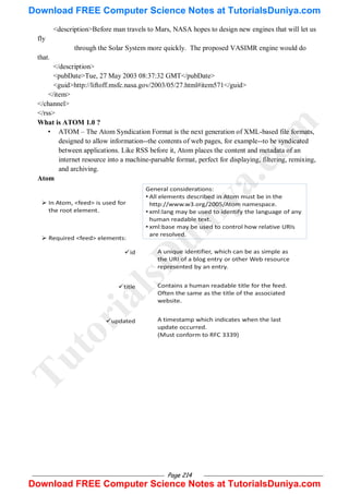 Page 214
<description>Before man travels to Mars, NASA hopes to design new engines that will let us
fly
through the Solar System more quickly. The proposed VASIMR engine would do
that.
</description>
<pubDate>Tue, 27 May 2003 08:37:32 GMT</pubDate>
<guid>http://liftoff.msfc.nasa.gov/2003/05/27.html#item571</guid>
</item>
</channel>
</rss>
What is ATOM 1.0 ?
• ATOM – The Atom Syndication Format is the next generation of XML-based file formats,
designed to allow information--the contents of web pages, for example--to be syndicated
between applications. Like RSS before it, Atom places the content and metadata of an
internet resource into a machine-parsable format, perfect for displaying, filtering, remixing,
and archiving.
Atom
T
u
t
o
r
i
a
l
s
D
u
n
i
y
a
.
c
o
m
Download FREE Computer Science Notes at TutorialsDuniya.com
Download FREE Computer Science Notes at TutorialsDuniya.com
 