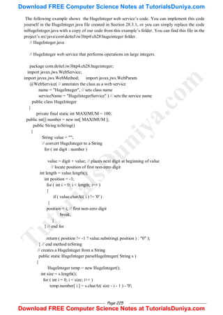 Page 225
The following example shows the HugeInteger web service‘s code. You can implement this code
yourself in the HugeInteger.java file created in Section 28.3.1, or you can simply replace the code
inHugeInteger.java with a copy of our code from this example‘s folder. You can find this file in the
project‘s srcjavacomdeiteliw3htp4ch28hugeinteger folder.
// HugeInteger.java
// HugeInteger web service that performs operations on large integers.
package com.deitel.iw3htp4.ch28.hugeinteger;
import javax.jws.WebService;
import javax.jws.WebMethod; import javax.jws.WebParam
@WebService( // annotates the class as a web service
name = "HugeInteger", // sets class name
serviceName = "HugeIntegerService" ) // sets the service name
public class HugeInteger
{
private final static int MAXIMUM = 100;
public int[] number = new int[ MAXIMUM ];
public String toString()
{
String value = "";
// convert HugeInteger to a String
for ( int digit : number )
value = digit + value; // places next digit at beginning of value
// locate position of first non-zero digit
int length = value.length();
int position = -1;
for ( int i = 0; i < length; i++ )
{
if ( value.charAt( i ) != '0' )
{
position = i; // first non-zero digit
break;
}
} // end for
return ( position != -1 ? value.substring( position ) : "0" );
} // end method toString
// creates a HugeInteger from a String
public static HugeInteger parseHugeInteger( String s )
{
HugeInteger temp = new HugeInteger();
int size = s.length();
for ( int i = 0; i < size; i++ )
temp.number[ i ] = s.charAt( size - i - 1 ) - '0';
T
u
t
o
r
i
a
l
s
D
u
n
i
y
a
.
c
o
m
Download FREE Computer Science Notes at TutorialsDuniya.com
Download FREE Computer Science Notes at TutorialsDuniya.com
 
