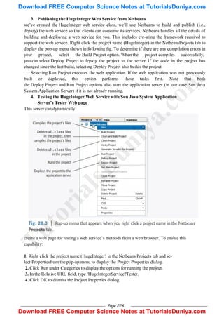 Page 228
3. Publishing the HugeInteger Web Service from Netbeans
we‘ve created the HugeInteger web service class, we‘ll use Netbeans to build and publish (i.e.,
deploy) the web service so that clients can consume its services. Netbeans handles all the details of
building and deploying a web service for you. This includes cre-ating the framework required to
support the web service. Right click the project name (HugeInteger) in the NetbeansProjects tab to
display the pop-up menu shown in following fig. To determine if there are any compilation errors in
your project, select the Build Project option. When the project compiles successfully,
you can select Deploy Project to deploy the project to the server If the code in the project has
changed since the last build, selecting Deploy Project also builds the project.
Selecting Run Project executes the web application. If the web application was not previously
built or deployed, this option performs these tasks first. Note that both
the Deploy Project and Run Project options also start the application server (in our case Sun Java
System Application Server) if it is not already running.
4. Testing the HugeInteger Web Service with Sun Java System Application
Server‟s Tester Web page
This server can dynamically
create a web page for testing a web service‘s methods from a web browser. To enable this
capability:
1. Right click the project name (HugeInteger) in the Netbeans Projects tab and se-
lect Propertiesfrom the pop-up menu to display the Project Properties dialog.
2. Click Run under Categories to display the options for running the project.
3. In the Relative URL field, type /HugeIntegerService?Tester.
4. Click OK to dismiss the Project Properties dialog.
T
u
t
o
r
i
a
l
s
D
u
n
i
y
a
.
c
o
m
Download FREE Computer Science Notes at TutorialsDuniya.com
Download FREE Computer Science Notes at TutorialsDuniya.com
 