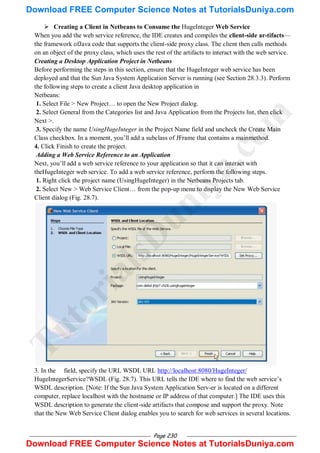 Page 230
 Creating a Client in Netbeans to Consume the HugeInteger Web Service
When you add the web service reference, the IDE creates and compiles the client-side ar-tifacts—
the framework ofJava code that supports the client-side proxy class. The client then calls methods
on an object of the proxy class, which uses the rest of the artifacts to interact with the web service.
Creating a Desktop Application Project in Netbeans
Before performing the steps in this section, ensure that the HugeInteger web service has been
deployed and that the Sun Java System Application Server is running (see Section 28.3.3). Perform
the following steps to create a client Java desktop application in
Netbeans:
1. Select File > New Project… to open the New Project dialog.
2. Select General from the Categories list and Java Application from the Projects list, then click
Next >.
3. Specify the name UsingHugeInteger in the Project Name field and uncheck the Create Main
Class checkbox. In a moment, you‘ll add a subclass of JFrame that contains a mainmethod.
4. Click Finish to create the project.
Adding a Web Service Reference to an Application
Next, you‘ll add a web service reference to your application so that it can interact with
theHugeInteger web service. To add a web service reference, perform the following steps.
1. Right click the project name (UsingHugeInteger) in the Netbeans Projects tab.
2. Select New > Web Service Client… from the pop-up menu to display the New Web Service
Client dialog (Fig. 28.7).
3. In the field, specify the URL WSDL URL http://localhost:8080/HugeInteger/
HugeIntegerService?WSDL (Fig. 28.7). This URL tells the IDE where to find the web service‘s
WSDL description. [Note: If the Sun Java System Application Serv-er is located on a different
computer, replace localhost with the hostname or IP address of that computer.] The IDE uses this
WSDL description to generate the client-side artifacts that compose and support the proxy. Note
that the New Web Service Client dialog enables you to search for web services in several locations.
T
u
t
o
r
i
a
l
s
D
u
n
i
y
a
.
c
o
m
Download FREE Computer Science Notes at TutorialsDuniya.com
Download FREE Computer Science Notes at TutorialsDuniya.com
 