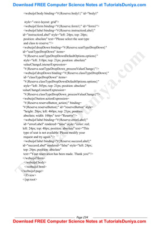 Page 234
<webuijsf:body binding="#{Reserve.body1}" id="body1"
style="-rave-layout: grid">
<webuijsf:form binding="#{Reserve.form1}" id="form1">
<webuijsf:label binding="#{Reserve.instructionLabel}"
id="instructionLabel" style="left: 24px; top: 24px;
position: absolute" text="Please select the seat type
and class to reserve:"/>
<webuijsf:dropDown binding="#{Reserve.seatTypeDropDown}"
id="seatTypeDropDown" items=
"#{Reserve.seatTypeDropDownDefaultOptions.options}"
style="left: 310px; top: 21px; position: absolute"
valueChangeListenerExpression=
"#{Reserve.seatTypeDropDown_processValueChange}"/>
<webuijsf:dropDown binding="#{Reserve.classTypeDropDown}"
id="classTypeDropDown" items=
"#{Reserve.classTypeDropDownDefaultOptions.options}"
style="left: 385px; top: 21px; position: absolute"
valueChangeListenerExpression=
"#{Reserve.classTypeDropDown_processValueChange}"/>
<webuijsf:button actionExpression=
"#{Reserve.reserveButton_action}" binding=
"#{Reserve.reserveButton}" id="reserveButton" style=
"height: 20px; left: 460px; top: 21px; position:
absolute; width: 100px" text="Reserve"/>
<webuijsf:label binding="#{Reserve.errorLabel}"
id="errorLabel" rendered="false" style="color: red;
left: 24px; top: 48px; position: absolute" text="This
type of seat is not available. Please modify your
request and try again."/>
<webuijsf:label binding="#{Reserve.successLabel}"
id="successLabel" rendered="false" style="left: 24px;
top: 24px; position: absolute"
text="Your reservation has been made. Thank you!"/>
</webuijsf:form>
</webuijsf:body>
</webuijsf:html>
</webuijsf:page>
</f:view>
</jsp:root>
T
u
t
o
r
i
a
l
s
D
u
n
i
y
a
.
c
o
m
Download FREE Computer Science Notes at TutorialsDuniya.com
Download FREE Computer Science Notes at TutorialsDuniya.com
 