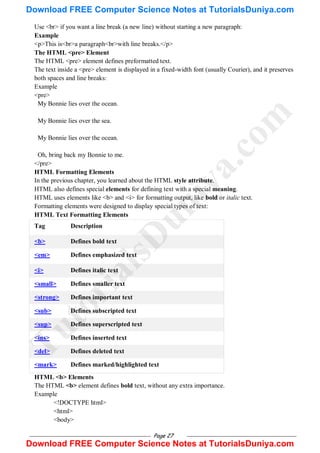Page 27
Use <br> if you want a line break (a new line) without starting a new paragraph:
Example
<p>This is<br>a paragraph<br>with line breaks.</p>
The HTML <pre> Element
The HTML <pre> element defines preformatted text.
The text inside a <pre> element is displayed in a fixed-width font (usually Courier), and it preserves
both spaces and line breaks:
Example
<pre>
My Bonnie lies over the ocean.
My Bonnie lies over the sea.
My Bonnie lies over the ocean.
Oh, bring back my Bonnie to me.
</pre>
HTML Formatting Elements
In the previous chapter, you learned about the HTML style attribute.
HTML also defines special elements for defining text with a special meaning.
HTML uses elements like <b> and <i> for formatting output, like bold or italic text.
Formatting elements were designed to display special types of text:
HTML Text Formatting Elements
Tag Description
<b> Defines bold text
<em> Defines emphasized text
<i> Defines italic text
<small> Defines smaller text
<strong> Defines important text
<sub> Defines subscripted text
<sup> Defines superscripted text
<ins> Defines inserted text
<del> Defines deleted text
<mark> Defines marked/highlighted text
HTML <b> Elements
The HTML <b> element defines bold text, without any extra importance.
Example
<!DOCTYPE html>
<html>
<body>
T
u
t
o
r
i
a
l
s
D
u
n
i
y
a
.
c
o
m
Download FREE Computer Science Notes at TutorialsDuniya.com
Download FREE Computer Science Notes at TutorialsDuniya.com
 