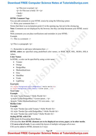 Page 28
<p>This text is normal.</p>
<p><b>This text is bold.</b></p>
</body>
</html>
HTML Comment Tags
You can add comments to your HTML source by using the following syntax:
<!-- Write your comments here -->
Notice that there is an exclamation point (!) in the opening tag, but not in the closing tag.
Note: Comments are not displayed by the browser, but they can help document your HTML source
code.
With comments you can place notifications and reminders in your HTML:
Example
<!-- This is a comment -->
<p>This is a paragraph.</p>
<!-- Remember to add more information here -->
HTML colors are specified using predefined color names, or RGB, HEX, HSL, RGBA, HSLA
values.
Color Names
In HTML, a color can be specified by using a color name:
 Tomato
 Orange
 DodgerBlue
 MediumSeaGreen
 Gray
 SlateBlue
 Violet
 LightGray
Example
<h1 style="background-color:DodgerBlue;">Hello World</h1>
<p style="background-color:Tomato;">Lorem ipsum...</p>
Text Color
Example
<h1 style="color:Tomato;">Hello World</h1>
<p style="color:DodgerBlue;">Lorem ipsum...</p>
<p style="color:MediumSeaGreen;">Ut wisi enim...</p>
Border Color
Example
<h1 style="border:2px solid Tomato;">Hello World</h1>
<h1 style="border:2px solid DodgerBlue;">Hello World</h1>
<h1 style="border:2px solid Violet;">Hello World</h1>
Styling HTML with CSS
CSS stands for Cascading Style Sheets.
CSS describes how HTML elements are to be displayed on screen, paper, or in other media.
CSS saves a lot of work. It can control the layout of multiple web pages all at once.
CSS can be added to HTML elements in 3 ways:
T
u
t
o
r
i
a
l
s
D
u
n
i
y
a
.
c
o
m
Download FREE Computer Science Notes at TutorialsDuniya.com
Download FREE Computer Science Notes at TutorialsDuniya.com
 