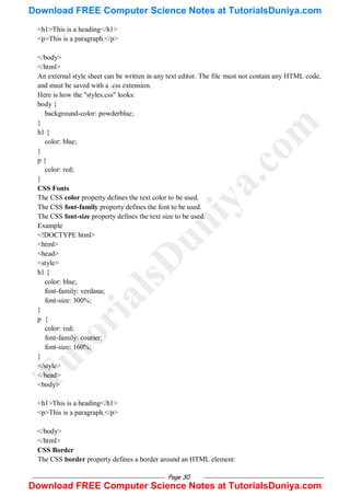Page 30
<h1>This is a heading</h1>
<p>This is a paragraph.</p>
</body>
</html>
An external style sheet can be written in any text editor. The file must not contain any HTML code,
and must be saved with a .css extension.
Here is how the "styles.css" looks:
body {
background-color: powderblue;
}
h1 {
color: blue;
}
p {
color: red;
}
CSS Fonts
The CSS color property defines the text color to be used.
The CSS font-family property defines the font to be used.
The CSS font-size property defines the text size to be used.
Example
<!DOCTYPE html>
<html>
<head>
<style>
h1 {
color: blue;
font-family: verdana;
font-size: 300%;
}
p {
color: red;
font-family: courier;
font-size: 160%;
}
</style>
</head>
<body>
<h1>This is a heading</h1>
<p>This is a paragraph.</p>
</body>
</html>
CSS Border
The CSS border property defines a border around an HTML element:
T
u
t
o
r
i
a
l
s
D
u
n
i
y
a
.
c
o
m
Download FREE Computer Science Notes at TutorialsDuniya.com
Download FREE Computer Science Notes at TutorialsDuniya.com
 