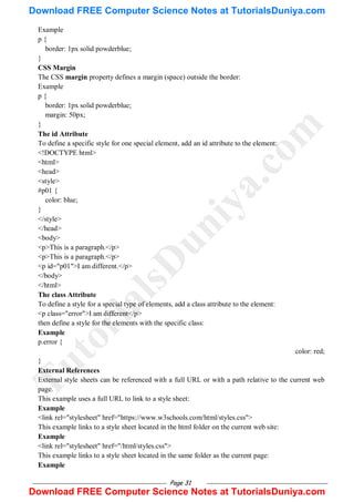 Page 31
Example
p {
border: 1px solid powderblue;
}
CSS Margin
The CSS margin property defines a margin (space) outside the border:
Example
p {
border: 1px solid powderblue;
margin: 50px;
}
The id Attribute
To define a specific style for one special element, add an id attribute to the element:
<!DOCTYPE html>
<html>
<head>
<style>
#p01 {
color: blue;
}
</style>
</head>
<body>
<p>This is a paragraph.</p>
<p>This is a paragraph.</p>
<p id="p01">I am different.</p>
</body>
</html>
The class Attribute
To define a style for a special type of elements, add a class attribute to the element:
<p class="error">I am different</p>
then define a style for the elements with the specific class:
Example
p.error {
color: red;
}
External References
External style sheets can be referenced with a full URL or with a path relative to the current web
page.
This example uses a full URL to link to a style sheet:
Example
<link rel="stylesheet" href="https://www.w3schools.com/html/styles.css">
This example links to a style sheet located in the html folder on the current web site:
Example
<link rel="stylesheet" href="/html/styles.css">
This example links to a style sheet located in the same folder as the current page:
Example
T
u
t
o
r
i
a
l
s
D
u
n
i
y
a
.
c
o
m
Download FREE Computer Science Notes at TutorialsDuniya.com
Download FREE Computer Science Notes at TutorialsDuniya.com
 