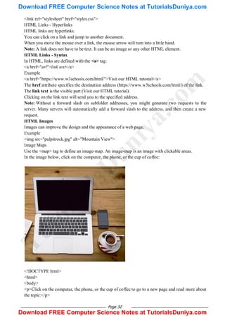 Page 32
<link rel="stylesheet" href="styles.css">
HTML Links - Hyperlinks
HTML links are hyperlinks.
You can click on a link and jump to another document.
When you move the mouse over a link, the mouse arrow will turn into a little hand.
Note: A link does not have to be text. It can be an image or any other HTML element.
HTML Links - Syntax
In HTML, links are defined with the <a> tag:
<a href="url">link text</a>
Example
<a href="https://www.w3schools.com/html/">Visit our HTML tutorial</a>
The href attribute specifies the destination address (https://www.w3schools.com/html/) of the link.
The link text is the visible part (Visit our HTML tutorial).
Clicking on the link text will send you to the specified address.
Note: Without a forward slash on subfolder addresses, you might generate two requests to the
server. Many servers will automatically add a forward slash to the address, and then create a new
request.
HTML Images
Images can improve the design and the appearance of a web page.
Example
<img src="pulpitrock.jpg" alt="Mountain View">
Image Maps
Use the <map> tag to define an image-map. An image-map is an image with clickable areas.
In the image below, click on the computer, the phone, or the cup of coffee:
<!DOCTYPE html>
<html>
<body>
<p>Click on the computer, the phone, or the cup of coffee to go to a new page and read more about
the topic:</p>
T
u
t
o
r
i
a
l
s
D
u
n
i
y
a
.
c
o
m
Download FREE Computer Science Notes at TutorialsDuniya.com
Download FREE Computer Science Notes at TutorialsDuniya.com
 