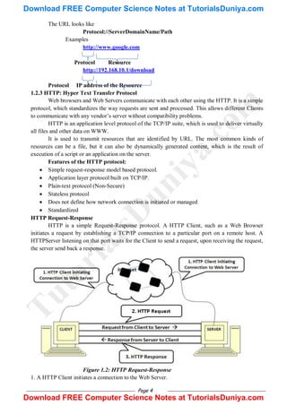 Page 4
The URL looks like
Protocol://ServerDomainName/Path
Examples
http://www.google.com
Protocol Resource
http://192.168.10.1/download
Protocol IP address of the Resource
1.2.3 HTTP: Hyper Text Transfer Protocol
Web browsers and Web Servers communicate with each other using the HTTP. It is a simple
protocol, which standardizes the way requests are sent and processed. This allows different Clients
to communicate with any vendor‘s server without compatibility problems.
HTTP is an application level protocol of the TCP/IP suite, which is used to deliver virtually
all files and other data on WWW.
It is used to transmit resources that are identified by URL. The most common kinds of
resources can be a file, but it can also be dynamically generated content, which is the result of
execution of a script or an application on the server.
Features of the HTTP protocol:
 Simple request-response model based protocol.
 Application layer protocol built on TCP/IP.
 Plain-text protocol (Non-Secure)
 Stateless protocol
 Does not define how network connection is initiated or managed
 Standardized
HTTP Request-Response
HTTP is a simple Request-Response protocol. A HTTP Client, such as a Web Browser
initiates a request by establishing a TCP/IP connection to a particular port on a remote host. A
HTTPServer listening on that port waits for the Client to send a request, upon receiving the request,
the server send back a response.
Figure 1.2: HTTP Request-Response
1. A HTTP Client initiates a connection to the Web Server.
T
u
t
o
r
i
a
l
s
D
u
n
i
y
a
.
c
o
m
Download FREE Computer Science Notes at TutorialsDuniya.com
Download FREE Computer Science Notes at TutorialsDuniya.com
 
