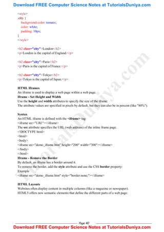 Page 40
<style>
.city {
background-color: tomato;
color: white;
padding: 10px;
}
</style>
<h2 class="city">London</h2>
<p>London is the capital of England.</p>
<h2 class="city">Paris</h2>
<p>Paris is the capital of France.</p>
<h2 class="city">Tokyo</h2>
<p>Tokyo is the capital of Japan.</p>
HTML Iframes
An iframe is used to display a web page within a web page.
Iframe - Set Height and Width
Use the height and width attributes to specify the size of the iframe.
The attribute values are specified in pixels by default, but they can also be in percent (like "80%").
Syntax
An HTML iframe is defined with the <iframe> tag:
<iframe src="URL"></iframe>
The src attribute specifies the URL (web address) of the inline frame page.
<!DOCTYPE html>
<html>
<body>
<iframe src="demo_iframe.htm" height="200" width="300"></iframe>
</body>
</html>
Iframe - Remove the Border
By default, an iframe has a border around it.
To remove the border, add the style attribute and use the CSS border property:
Example
<iframe src="demo_iframe.htm" style="border:none;"></iframe>
HTML Layouts
Websites often display content in multiple columns (like a magazine or newspaper).
HTML5 offers new semantic elements that define the different parts of a web page:
T
u
t
o
r
i
a
l
s
D
u
n
i
y
a
.
c
o
m
Download FREE Computer Science Notes at TutorialsDuniya.com
Download FREE Computer Science Notes at TutorialsDuniya.com
 