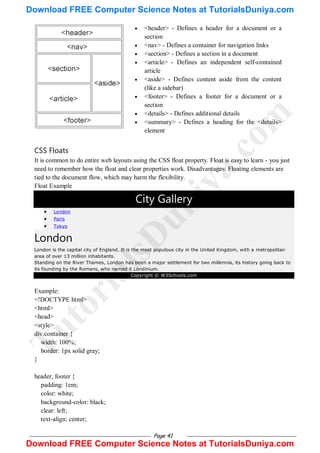 Page 41
 <header> - Defines a header for a document or a
section
 <nav> - Defines a container for navigation links
 <section> - Defines a section in a document
 <article> - Defines an independent self-contained
article
 <aside> - Defines content aside from the content
(like a sidebar)
 <footer> - Defines a footer for a document or a
section
 <details> - Defines additional details
 <summary> - Defines a heading for the <details>
element
CSS Floats
It is common to do entire web layouts using the CSS float property. Float is easy to learn - you just
need to remember how the float and clear properties work. Disadvantages: Floating elements are
tied to the document flow, which may harm the flexibility.
Float Example
City Gallery
 London
 Paris
 Tokyo
London
London is the capital city of England. It is the most populous city in the United Kingdom, with a metropolitan
area of over 13 million inhabitants.
Standing on the River Thames, London has been a major settlement for two millennia, its history going back to
its founding by the Romans, who named it Londinium.
Copyright © W3Schools.com
Example:
<!DOCTYPE html>
<html>
<head>
<style>
div.container {
width: 100%;
border: 1px solid gray;
}
header, footer {
padding: 1em;
color: white;
background-color: black;
clear: left;
text-align: center;
T
u
t
o
r
i
a
l
s
D
u
n
i
y
a
.
c
o
m
Download FREE Computer Science Notes at TutorialsDuniya.com
Download FREE Computer Science Notes at TutorialsDuniya.com
 