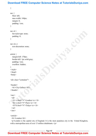 Page 42
}
nav {
float: left;
max-width: 160px;
margin: 0;
padding: 1em;
}
nav ul {
list-style-type: none;
padding: 0;
}
nav ul a {
text-decoration: none;
}
article {
margin-left: 170px;
border-left: 1px solid gray;
padding: 1em;
overflow: hidden;
}
</style>
</head>
<body>
<div class="container">
<header>
<h1>City Gallery</h1>
</header>
<nav>
<ul>
<li><a href="#">London</a></li>
<li><a href="#">Paris</a></li>
<li><a href="#">Tokyo</a></li>
</ul>
</nav>
<article>
<h1>London</h1>
<p>London is the capital city of England. It is the most populous city in the United Kingdom,
with a metropolitan area of over 13 million inhabitants.</p>
T
u
t
o
r
i
a
l
s
D
u
n
i
y
a
.
c
o
m
Download FREE Computer Science Notes at TutorialsDuniya.com
Download FREE Computer Science Notes at TutorialsDuniya.com
 