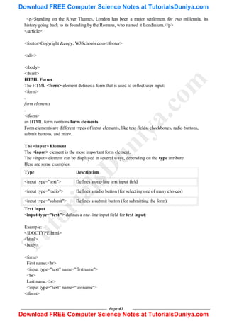 Page 43
<p>Standing on the River Thames, London has been a major settlement for two millennia, its
history going back to its founding by the Romans, who named it Londinium.</p>
</article>
<footer>Copyright &copy; W3Schools.com</footer>
</div>
</body>
</html>
HTML Forms
The HTML <form> element defines a form that is used to collect user input:
<form>
.
form elements
.
</form>
an HTML form contains form elements.
Form elements are different types of input elements, like text fields, checkboxes, radio buttons,
submit buttons, and more.
The <input> Element
The <input> element is the most important form element.
The <input> element can be displayed in several ways, depending on the type attribute.
Here are some examples:
Type Description
<input type="text"> Defines a one-line text input field
<input type="radio"> Defines a radio button (for selecting one of many choices)
<input type="submit"> Defines a submit button (for submitting the form)
Text Input
<input type="text"> defines a one-line input field for text input:
Example:
<!DOCTYPE html>
<html>
<body>
<form>
First name:<br>
<input type="text" name="firstname">
<br>
Last name:<br>
<input type="text" name="lastname">
</form>
T
u
t
o
r
i
a
l
s
D
u
n
i
y
a
.
c
o
m
Download FREE Computer Science Notes at TutorialsDuniya.com
Download FREE Computer Science Notes at TutorialsDuniya.com
 