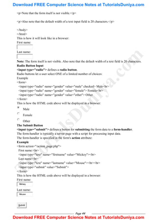 Page 44
<p>Note that the form itself is not visible.</p>
<p>Also note that the default width of a text input field is 20 characters.</p>
</body>
</html>
This is how it will look like in a browser:
First name:
Last name:
Note: The form itself is not visible. Also note that the default width of a text field is 20 characters.
Radio Button Input
<input type="radio"> defines a radio button.
Radio buttons let a user select ONE of a limited number of choices:
Example
<form>
<input type="radio" name="gender" value="male" checked> Male<br>
<input type="radio" name="gender" value="female"> Female<br>
<input type="radio" name="gender" value="other"> Other
</form>
This is how the HTML code above will be displayed in a browser:
Male
Female
Other
The Submit Button
<input type="submit"> defines a button for submitting the form data to a form-handler.
The form-handler is typically a server page with a script for processing input data.
The form-handler is specified in the form's action attribute:
Example
<form action="/action_page.php">
First name:<br>
<input type="text" name="firstname" value="Mickey"><br>
Last name:<br>
<input type="text" name="lastname" value="Mouse"><br><br>
<input type="submit" value="Submit">
</form>
This is how the HTML code above will be displayed in a browser:
First name:
Mickey
Last name:
Mouse
Submit
T
u
t
o
r
i
a
l
s
D
u
n
i
y
a
.
c
o
m
Download FREE Computer Science Notes at TutorialsDuniya.com
Download FREE Computer Science Notes at TutorialsDuniya.com
 
