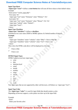 Page 45
Input Type Reset
<input type="reset"> defines a reset button that will reset all form values to their default values:
Example
<form action="/action_page.php">
First name:<br>
<input type="text" name="firstname" value="Mickey"><br>
Last name:<br>
<input type="text" name="lastname" value="Mouse"><br><br>
<input type="submit" value="Submit">
<input type="reset">
</form>
input Type Checkbox
<input type="checkbox"> defines a checkbox.
Checkboxes let a user select ZERO or MORE options of a limited number of choices.
Example
<form>
<input type="checkbox" name="vehicle1" value="Bike"> I have a bike<br>
<input type="checkbox" name="vehicle2" value="Car"> I have a car
</form>
This is how the HTML code above will be displayed in a browser:
I have a bike
I have a car
HTML5 Input Types
HTML5 added several new input types:
 color
 date
 datetime-local
 email
 month
 number
 range
 search
 tel
 time
 url
 week
New input types that are not supported by older web browsers, will behave as <input type="text">.
Input Type Color
The <input type="color"> is used for input fields that should contain a color.
Depending on browser support, a color picker can show up in the input field.
Example
<form>
Select your favorite color:
T
u
t
o
r
i
a
l
s
D
u
n
i
y
a
.
c
o
m
Download FREE Computer Science Notes at TutorialsDuniya.com
Download FREE Computer Science Notes at TutorialsDuniya.com
 