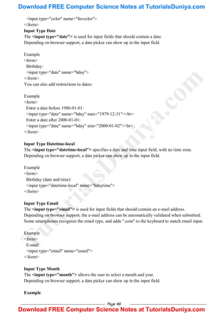 Page 46
<input type="color" name="favcolor">
</form>
Input Type Date
The <input type="date"> is used for input fields that should contain a date.
Depending on browser support, a date picker can show up in the input field.
Example
<form>
Birthday:
<input type="date" name="bday">
</form>
You can also add restrictions to dates:
Example
<form>
Enter a date before 1980-01-01:
<input type="date" name="bday" max="1979-12-31"><br>
Enter a date after 2000-01-01:
<input type="date" name="bday" min="2000-01-02"><br>
</form>
Input Type Datetime-local
The <input type="datetime-local"> specifies a date and time input field, with no time zone.
Depending on browser support, a date picker can show up in the input field.
Example
<form>
Birthday (date and time):
<input type="datetime-local" name="bdaytime">
</form>
Input Type Email
The <input type="email"> is used for input fields that should contain an e-mail address.
Depending on browser support, the e-mail address can be automatically validated when submitted.
Some smartphones recognize the email type, and adds ".com" to the keyboard to match email input.
Example
<form>
E-mail:
<input type="email" name="email">
</form>
Input Type Month
The <input type="month"> allows the user to select a month and year.
Depending on browser support, a date picker can show up in the input field.
Example
T
u
t
o
r
i
a
l
s
D
u
n
i
y
a
.
c
o
m
Download FREE Computer Science Notes at TutorialsDuniya.com
Download FREE Computer Science Notes at TutorialsDuniya.com
 