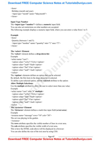 Page 47
<form>
Birthday (month and year):
<input type="month" name="bdaymonth">
</form>
Input Type Number
The <input type="number"> defines a numeric input field.
You can also set restrictions on what numbers are accepted.
The following example displays a numeric input field, where you can enter a value from 1 to 5:
Example
<form>
Quantity (between 1 and 5):
<input type="number" name="quantity" min="1" max="5">
</form>
The <select> Element
The <select> element defines a drop-down list:
Example
<select name="cars">
<option value="volvo">Volvo</option>
<option value="saab">Saab</option>
<option value="fiat">Fiat</option>
<option value="audi">Audi</option>
</select>
The <option> elements defines an option that can be selected.
By default, the first item in the drop-down list is selected.
To define a pre-selected option, add the selected attribute to the option:
Allow Multiple Selections:
Use the multiple attribute to allow the user to select more than one value:
Example
<select name="cars" size="4" multiple>
<option value="volvo">Volvo</option>
<option value="saab">Saab</option>
<option value="fiat">Fiat</option>
<option value="audi">Audi</option>
</select
The <textarea> Element
The <textarea> element defines a multi-line input field (a text area):
Example
<textarea name="message" rows="10" cols="30">
The cat was playing in the garden.
</textarea>
The rows attribute specifies the visible number of lines in a text area.
The cols attribute specifies the visible width of a text area.
This is how the HTML code above will be displayed in a browser:
You can also define the size of the text area by using CSS:
T
u
t
o
r
i
a
l
s
D
u
n
i
y
a
.
c
o
m
Download FREE Computer Science Notes at TutorialsDuniya.com
Download FREE Computer Science Notes at TutorialsDuniya.com
 