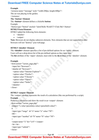 Page 48
Example
<textarea name="message" style="width:200px; height:600px">
The cat was playing in the garden.
</textarea>
The <button> Element
The <button> element defines a clickable button:
Example
<button type="button" onclick="alert('Hello World!')">Click Me!</button>
HTML5 Form Elements
HTML5 added the following form elements:
 <datalist>
 <output>
Note: Browsers do not display unknown elements. New elements that are not supported in older
browsers will not "destroy" your web page.
HTML5 <datalist> Element
The <datalist> element specifies a list of pre-defined options for an <input> element.
Users will see a drop-down list of the pre-defined options as they input data.
The list attribute of the <input> element, must refer to the id attribute of the <datalist> element.
Example
<form action="/action_page.php">
<input list="browsers">
<datalist id="browsers">
<option value="Internet Explorer">
<option value="Firefox">
<option value="Chrome">
<option value="Opera">
<option value="Safari">
</datalist>
</form>
HTML5 <output> Element
The <output> element represents the result of a calculation (like one performed by a script).
Example
Perform a calculation and show the result in an <output> element:
<form action="/action_page.php"
oninput="x.value=parseInt(a.value)+parseInt(b.value)">
0
<input type="range" id="a" name="a" value="50">
100 +
<input type="number" id="b" name="b" value="50">
=
<output name="x" for="a b"></output>
<br><br>
<input type="submit">
</form>
T
u
t
o
r
i
a
l
s
D
u
n
i
y
a
.
c
o
m
Download FREE Computer Science Notes at TutorialsDuniya.com
Download FREE Computer Science Notes at TutorialsDuniya.com
 