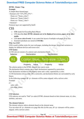 Page 49
HTML <frame> Tag.
Example
A simple three-framed page:
<frameset cols="25%,50%,25%">
<frame src="frame_a.htm">
<frame src="frame_b.htm">
<frame src="frame_c.htm">
</frameset>
Frameset tag is not supported by html5.
CSS
 CSS stands for Cascading Style Sheets
 CSS describes how HTML elements are to be displayed on screen, paper, or in other
media
 CSS saves a lot of work. It can control the layout of multiple web pages all at once
 External stylesheets are stored in CSS files
Why Use CSS?
CSS is used to define styles for your web pages, including the design, layout and variations in
display for different devices and screen sizes.
CSS Syntax
A CSS rule-set consists of a selector and a declaration block:
The selector points to the HTML element you want to style.
The declaration block contains one or more declarations separated by semicolons.
Each declaration includes a CSS property name and a value, separated by a colon.
A CSS declaration always ends with a semicolon, and declaration blocks are surrounded by curly
braces.
In the following example all <p> elements will be center-aligned, with a red text color:
Example
p {
color: red;
text-align: center;
}
CSS Selectors
CSS selectors are used to "find" (or select) HTML elements based on their element name, id, class,
attribute, and more.
The element Selector
The element selector selects elements based on the element name.
You can select all <p> elements on a page like this (in this case, all <p> elements will be center-
aligned, with a red text color):
T
u
t
o
r
i
a
l
s
D
u
n
i
y
a
.
c
o
m
Download FREE Computer Science Notes at TutorialsDuniya.com
Download FREE Computer Science Notes at TutorialsDuniya.com
 