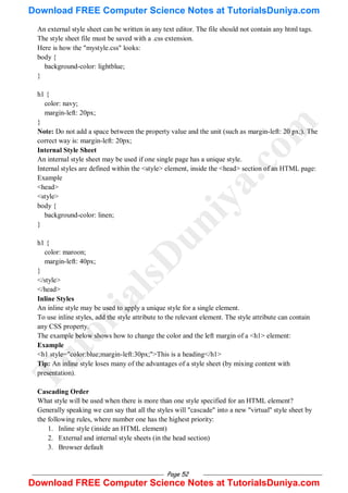 Page 52
An external style sheet can be written in any text editor. The file should not contain any html tags.
The style sheet file must be saved with a .css extension.
Here is how the "mystyle.css" looks:
body {
background-color: lightblue;
}
h1 {
color: navy;
margin-left: 20px;
}
Note: Do not add a space between the property value and the unit (such as margin-left: 20 px;). The
correct way is: margin-left: 20px;
Internal Style Sheet
An internal style sheet may be used if one single page has a unique style.
Internal styles are defined within the <style> element, inside the <head> section of an HTML page:
Example
<head>
<style>
body {
background-color: linen;
}
h1 {
color: maroon;
margin-left: 40px;
}
</style>
</head>
Inline Styles
An inline style may be used to apply a unique style for a single element.
To use inline styles, add the style attribute to the relevant element. The style attribute can contain
any CSS property.
The example below shows how to change the color and the left margin of a <h1> element:
Example
<h1 style="color:blue;margin-left:30px;">This is a heading</h1>
Tip: An inline style loses many of the advantages of a style sheet (by mixing content with
presentation).
Cascading Order
What style will be used when there is more than one style specified for an HTML element?
Generally speaking we can say that all the styles will "cascade" into a new "virtual" style sheet by
the following rules, where number one has the highest priority:
1. Inline style (inside an HTML element)
2. External and internal style sheets (in the head section)
3. Browser default
T
u
t
o
r
i
a
l
s
D
u
n
i
y
a
.
c
o
m
Download FREE Computer Science Notes at TutorialsDuniya.com
Download FREE Computer Science Notes at TutorialsDuniya.com
 
