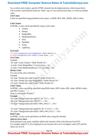 Page 53
So, an inline style (inside a specific HTML element) has the highest priority, which means that it
will override a style defined inside the <head> tag, or in an external style sheet, or a browser default
value.
CSS Colors
Colors are specified using predefined color names, or RGB, HEX, HSL, RGBA, HSLA values.
Color Names
In HTML, a color can be specified by using a color name:
 Tomato
 Orange
 DodgerBlue
 MediumSeaGreen
 Gray
 SlateBlue
 Violet
 LightGray
Example
<h1 style="background-color:DodgerBlue;">Hello World</h1>
<p style="background-color:Tomato;">Lorem ipsum...</p>
Text Color
Example
<h1 style="color:Tomato;">Hello World</h1>
<p style="color:DodgerBlue;">Lorem ipsum...</p>
<p style="color:MediumSeaGreen;">Ut wisi enim...</p>
Border Color
You can set the color of borders:
Example
<h1 style="border:2px solid Tomato;">Hello World</h1>
<h1 style="border:2px solid DodgerBlue;">Hello World</h1>
<h1 style="border:2px solid Violet;">Hello World</h1>
Color Values
In HTML, colors can also be specified using RGB values, HEX values, HSL values, RGBA values,
and HSLA values:
Same as color name "Tomato":
Example
<h1 style="background-color:rgb(255, 99, 71);">...</h1>
<h1 style="background-color:#ff6347;">...</h1>
<h1 style="background-color:hsl(9, 100%, 64%);">...</h1>
<h1 style="background-color:rgba(255, 99, 71, 0.5);">...</h1>
<h1 style="background-color:hsla(9, 100%, 64%, 0.5);">...</h1>
RGB Value
In HTML, a color can be specified as an RGB value, using this formula:
rgb(red, green, blue)
Each parameter (red, green, and blue) defines the intensity of the color between 0 and 255.
For example, rgb(255, 0, 0) is displayed as red, because red is set to its highest value (255) and the
others are set to 0.
T
u
t
o
r
i
a
l
s
D
u
n
i
y
a
.
c
o
m
Download FREE Computer Science Notes at TutorialsDuniya.com
Download FREE Computer Science Notes at TutorialsDuniya.com
 