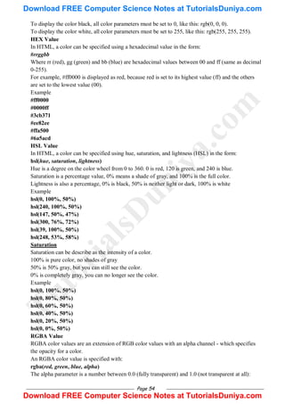 Page 54
To display the color black, all color parameters must be set to 0, like this: rgb(0, 0, 0).
To display the color white, all color parameters must be set to 255, like this: rgb(255, 255, 255).
HEX Value
In HTML, a color can be specified using a hexadecimal value in the form:
#rrggbb
Where rr (red), gg (green) and bb (blue) are hexadecimal values between 00 and ff (same as decimal
0-255).
For example, #ff0000 is displayed as red, because red is set to its highest value (ff) and the others
are set to the lowest value (00).
Example
#ff0000
#0000ff
#3cb371
#ee82ee
#ffa500
#6a5acd
HSL Value
In HTML, a color can be specified using hue, saturation, and lightness (HSL) in the form:
hsl(hue, saturation, lightness)
Hue is a degree on the color wheel from 0 to 360. 0 is red, 120 is green, and 240 is blue.
Saturation is a percentage value, 0% means a shade of gray, and 100% is the full color.
Lightness is also a percentage, 0% is black, 50% is neither light or dark, 100% is white
Example
hsl(0, 100%, 50%)
hsl(240, 100%, 50%)
hsl(147, 50%, 47%)
hsl(300, 76%, 72%)
hsl(39, 100%, 50%)
hsl(248, 53%, 58%)
Saturation
Saturation can be describe as the intensity of a color.
100% is pure color, no shades of gray
50% is 50% gray, but you can still see the color.
0% is completely gray, you can no longer see the color.
Example
hsl(0, 100%, 50%)
hsl(0, 80%, 50%)
hsl(0, 60%, 50%)
hsl(0, 40%, 50%)
hsl(0, 20%, 50%)
hsl(0, 0%, 50%)
RGBA Value
RGBA color values are an extension of RGB color values with an alpha channel - which specifies
the opacity for a color.
An RGBA color value is specified with:
rgba(red, green, blue, alpha)
The alpha parameter is a number between 0.0 (fully transparent) and 1.0 (not transparent at all):
T
u
t
o
r
i
a
l
s
D
u
n
i
y
a
.
c
o
m
Download FREE Computer Science Notes at TutorialsDuniya.com
Download FREE Computer Science Notes at TutorialsDuniya.com
 