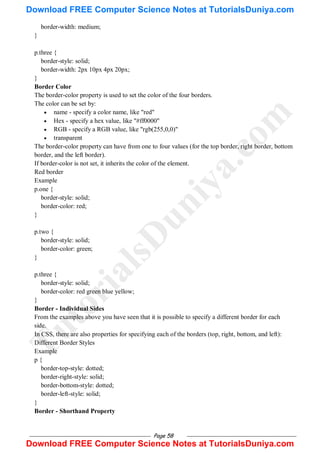 Page 58
border-width: medium;
}
p.three {
border-style: solid;
border-width: 2px 10px 4px 20px;
}
Border Color
The border-color property is used to set the color of the four borders.
The color can be set by:
 name - specify a color name, like "red"
 Hex - specify a hex value, like "#ff0000"
 RGB - specify a RGB value, like "rgb(255,0,0)"
 transparent
The border-color property can have from one to four values (for the top border, right border, bottom
border, and the left border).
If border-color is not set, it inherits the color of the element.
Red border
Example
p.one {
border-style: solid;
border-color: red;
}
p.two {
border-style: solid;
border-color: green;
}
p.three {
border-style: solid;
border-color: red green blue yellow;
}
Border - Individual Sides
From the examples above you have seen that it is possible to specify a different border for each
side.
In CSS, there are also properties for specifying each of the borders (top, right, bottom, and left):
Different Border Styles
Example
p {
border-top-style: dotted;
border-right-style: solid;
border-bottom-style: dotted;
border-left-style: solid;
}
Border - Shorthand Property
T
u
t
o
r
i
a
l
s
D
u
n
i
y
a
.
c
o
m
Download FREE Computer Science Notes at TutorialsDuniya.com
Download FREE Computer Science Notes at TutorialsDuniya.com
 