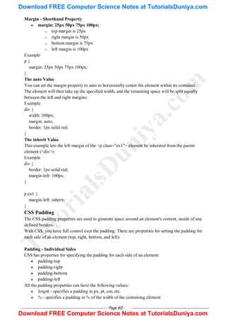 Page 60
Margin - Shorthand Property
 margin: 25px 50px 75px 100px;
o top margin is 25px
o right margin is 50px
o bottom margin is 75px
o left margin is 100px
Example
p {
margin: 25px 50px 75px 100px;
}
The auto Value
You can set the margin property to auto to horizontally center the element within its container.
The element will then take up the specified width, and the remaining space will be split equally
between the left and right margins:
Example
div {
width: 300px;
margin: auto;
border: 1px solid red;
}
The inherit Value
This example lets the left margin of the <p class="ex1"> element be inherited from the parent
element (<div>):
Example
div {
border: 1px solid red;
margin-left: 100px;
}
p.ex1 {
margin-left: inherit;
}
CSS Padding
The CSS padding properties are used to generate space around an element's content, inside of any
defined borders.
With CSS, you have full control over the padding. There are properties for setting the padding for
each side of an element (top, right, bottom, and left).
Padding - Individual Sides
CSS has properties for specifying the padding for each side of an element:
 padding-top
 padding-right
 padding-bottom
 padding-left
All the padding properties can have the following values:
 length - specifies a padding in px, pt, cm, etc.
 % - specifies a padding in % of the width of the containing element
T
u
t
o
r
i
a
l
s
D
u
n
i
y
a
.
c
o
m
Download FREE Computer Science Notes at TutorialsDuniya.com
Download FREE Computer Science Notes at TutorialsDuniya.com
 