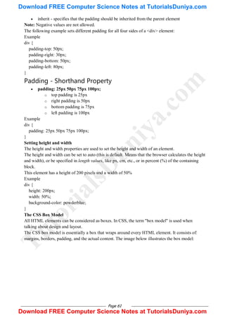 Page 61
 inherit - specifies that the padding should be inherited from the parent element
Note: Negative values are not allowed.
The following example sets different padding for all four sides of a <div> element:
Example
div {
padding-top: 50px;
padding-right: 30px;
padding-bottom: 50px;
padding-left: 80px;
}
Padding - Shorthand Property
 padding: 25px 50px 75px 100px;
o top padding is 25px
o right padding is 50px
o bottom padding is 75px
o left padding is 100px
Example
div {
padding: 25px 50px 75px 100px;
}
Setting height and width
The height and width properties are used to set the height and width of an element.
The height and width can be set to auto (this is default. Means that the browser calculates the height
and width), or be specified in length values, like px, cm, etc., or in percent (%) of the containing
block.
This element has a height of 200 pixels and a width of 50%
Example
div {
height: 200px;
width: 50%;
background-color: powderblue;
}
The CSS Box Model
All HTML elements can be considered as boxes. In CSS, the term "box model" is used when
talking about design and layout.
The CSS box model is essentially a box that wraps around every HTML element. It consists of:
margins, borders, padding, and the actual content. The image below illustrates the box model:
T
u
t
o
r
i
a
l
s
D
u
n
i
y
a
.
c
o
m
Download FREE Computer Science Notes at TutorialsDuniya.com
Download FREE Computer Science Notes at TutorialsDuniya.com
 