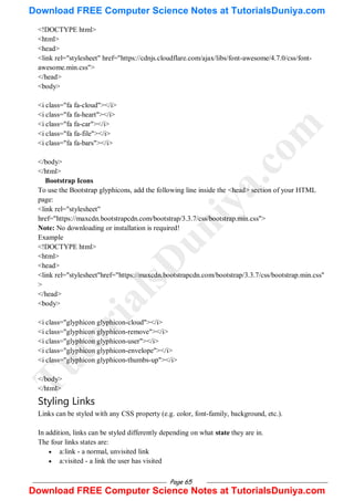 Page 65
<!DOCTYPE html>
<html>
<head>
<link rel="stylesheet" href="https://cdnjs.cloudflare.com/ajax/libs/font-awesome/4.7.0/css/font-
awesome.min.css">
</head>
<body>
<i class="fa fa-cloud"></i>
<i class="fa fa-heart"></i>
<i class="fa fa-car"></i>
<i class="fa fa-file"></i>
<i class="fa fa-bars"></i>
</body>
</html>
Bootstrap Icons
To use the Bootstrap glyphicons, add the following line inside the <head> section of your HTML
page:
<link rel="stylesheet"
href="https://maxcdn.bootstrapcdn.com/bootstrap/3.3.7/css/bootstrap.min.css">
Note: No downloading or installation is required!
Example
<!DOCTYPE html>
<html>
<head>
<link rel="stylesheet"href="https://maxcdn.bootstrapcdn.com/bootstrap/3.3.7/css/bootstrap.min.css"
>
</head>
<body>
<i class="glyphicon glyphicon-cloud"></i>
<i class="glyphicon glyphicon-remove"></i>
<i class="glyphicon glyphicon-user"></i>
<i class="glyphicon glyphicon-envelope"></i>
<i class="glyphicon glyphicon-thumbs-up"></i>
</body>
</html>
Styling Links
Links can be styled with any CSS property (e.g. color, font-family, background, etc.).
In addition, links can be styled differently depending on what state they are in.
The four links states are:
 a:link - a normal, unvisited link
 a:visited - a link the user has visited
T
u
t
o
r
i
a
l
s
D
u
n
i
y
a
.
c
o
m
Download FREE Computer Science Notes at TutorialsDuniya.com
Download FREE Computer Science Notes at TutorialsDuniya.com
 
