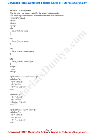 Page 67
Different List Item Markers
The list-style-type property specifies the type of list item marker.
The following example shows some of the available list item markers:
<!DOCTYPE html>
<html>
<head>
<style>
ul.a {
list-style-type: circle;
}
ul.b {
list-style-type: square;
}
ol.c {
list-style-type: upper-roman;
}
ol.d {
list-style-type: lower-alpha;
}
</style>
</head>
<body>
<p>Example of unordered lists:</p>
<ul class="a">
<li>Coffee</li>
<li>Tea</li>
<li>Coca Cola</li>
</ul>
<ul class="b">
<li>Coffee</li>
<li>Tea</li>
<li>Coca Cola</li>
</ul>
<p>Example of ordered lists:</p>
<ol class="c">
<li>Coffee</li>
<li>Tea</li>
<li>Coca Cola</li>
</ol>
T
u
t
o
r
i
a
l
s
D
u
n
i
y
a
.
c
o
m
Download FREE Computer Science Notes at TutorialsDuniya.com
Download FREE Computer Science Notes at TutorialsDuniya.com
 