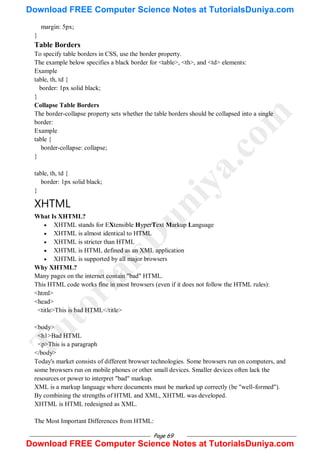 Page 69
margin: 5px;
}
Table Borders
To specify table borders in CSS, use the border property.
The example below specifies a black border for <table>, <th>, and <td> elements:
Example
table, th, td {
border: 1px solid black;
}
Collapse Table Borders
The border-collapse property sets whether the table borders should be collapsed into a single
border:
Example
table {
border-collapse: collapse;
}
table, th, td {
border: 1px solid black;
}
XHTML
What Is XHTML?
 XHTML stands for EXtensible HyperText Markup Language
 XHTML is almost identical to HTML
 XHTML is stricter than HTML
 XHTML is HTML defined as an XML application
 XHTML is supported by all major browsers
Why XHTML?
Many pages on the internet contain "bad" HTML.
This HTML code works fine in most browsers (even if it does not follow the HTML rules):
<html>
<head>
<title>This is bad HTML</title>
<body>
<h1>Bad HTML
<p>This is a paragraph
</body>
Today's market consists of different browser technologies. Some browsers run on computers, and
some browsers run on mobile phones or other small devices. Smaller devices often lack the
resources or power to interpret "bad" markup.
XML is a markup language where documents must be marked up correctly (be "well-formed").
By combining the strengths of HTML and XML, XHTML was developed.
XHTML is HTML redesigned as XML.
The Most Important Differences from HTML:
T
u
t
o
r
i
a
l
s
D
u
n
i
y
a
.
c
o
m
Download FREE Computer Science Notes at TutorialsDuniya.com
Download FREE Computer Science Notes at TutorialsDuniya.com
 