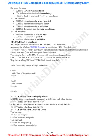Page 70
Document Structure
 XHTML DOCTYPE is mandatory
 The xmlns attribute in <html> is mandatory
 <html>, <head>, <title>, and <body> are mandatory
XHTML Elements
 XHTML elements must be properly nested
 XHTML elements must always be closed
 XHTML elements must be in lowercase
 XHTML documents must have one root element
XHTML Attributes
 Attribute names must be in lower case
 Attribute values must be quoted
 Attribute minimization is forbidden
<!DOCTYPE ....> Is Mandatory
An XHTML document must have an XHTML DOCTYPE declaration.
A complete list of all the XHTML Doctypes is found in our HTML Tags Reference.
The <html>, <head>, <title>, and <body> elements must also be present, and the xmlns attribute in
<html> must specify the xml namespace for the document.
This example shows an XHTML document with a minimum of required tags:
<!DOCTYPE html PUBLIC "-//W3C//DTD XHTML 1.0 Transitional//EN"
"http://www.w3.org/TR/xhtml1/DTD/xhtml1-transitional.dtd">
<html xmlns="http://www.w3.org/1999/xhtml">
<head>
<title>Title of document</title>
</head>
<body>
some content
</body>
</html>
XHTML Elements Must Be Properly Nested
In HTML, some elements can be improperly nested within each other, like this:
<b><i>This text is bold and italic</b></i>
In XHTML, all elements must be properly nested within each other, like this:
<b><i>This text is bold and italic</i></b>
XHTML Elements Must Always Be Closed
This is wrong:
<p>This is a paragraph
<p>This is another paragraph
This is correct:
<p>This is a paragraph</p>
<p>This is another paragraph</p>
T
u
t
o
r
i
a
l
s
D
u
n
i
y
a
.
c
o
m
Download FREE Computer Science Notes at TutorialsDuniya.com
Download FREE Computer Science Notes at TutorialsDuniya.com
 