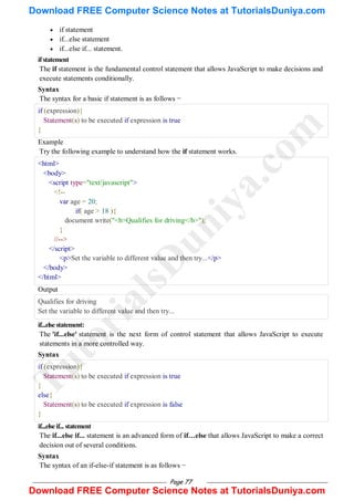 Page 77
 if statement
 if...else statement
 if...else if... statement.
ifstatement
The if statement is the fundamental control statement that allows JavaScript to make decisions and
execute statements conditionally.
Syntax
The syntax for a basic if statement is as follows −
if (expression){
Statement(s) to be executed if expression is true
}
Example
Try the following example to understand how the if statement works.
<html>
<body>
<script type="text/javascript">
<!--
var age = 20;
if( age > 18 ){
document.write("<b>Qualifies for driving</b>");
}
//-->
</script>
<p>Set the variable to different value and then try...</p>
</body>
</html>
Output
Qualifies for driving
Set the variable to different value and then try...
if...elsestatement:
The 'if...else' statement is the next form of control statement that allows JavaScript to execute
statements in a more controlled way.
Syntax
if (expression){
Statement(s) to be executed if expression is true
}
else{
Statement(s) to be executed if expression is false
}
if...elseif... statement
The if...else if... statement is an advanced form of if…else that allows JavaScript to make a correct
decision out of several conditions.
Syntax
The syntax of an if-else-if statement is as follows −
T
u
t
o
r
i
a
l
s
D
u
n
i
y
a
.
c
o
m
Download FREE Computer Science Notes at TutorialsDuniya.com
Download FREE Computer Science Notes at TutorialsDuniya.com
 