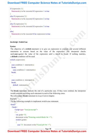 Page 78
if (expression 1){
Statement(s) to be executed if expression 1 is true
}
else if (expression 2){
Statement(s) to be executed if expression 2 is true
}
else if (expression 3){
Statement(s) to be executed if expression 3 is true
}
else{
Statement(s) to be executed if no expression is true
}
JavaScript-SwitchCase
Syntax
The objective of a switch statement is to give an expression to evaluate and several different
statements to execute based on the value of the expression. The interpreter checks
each case against the value of the expression until a match is found. If nothing matches,
a default condition will be used.
switch (expression)
{
case condition 1: statement(s)
break;
case condition 2: statement(s)
break;
...
case condition n: statement(s)
break;
default: statement(s)
}
The break statements indicate the end of a particular case. If they were omitted, the interpreter
would continue executing each statement in each of the following cases.
We will explain break statement in Loop Control chapter.
Example
Try the following example to implement switch-case statement.
<html>
<body>
<script type="text/javascript">
<!--
var grade='A';
document.write("Entering switch block<br />");
switch (grade)
{
case 'A': document.write("Good job<br />");
T
u
t
o
r
i
a
l
s
D
u
n
i
y
a
.
c
o
m
Download FREE Computer Science Notes at TutorialsDuniya.com
Download FREE Computer Science Notes at TutorialsDuniya.com
 