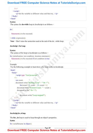Page 80
//-->
</script>
<p>Set the variable to different value and then try...</p>
</body>
</html>
Syntax
The syntax for do-while loop in JavaScript is as follows −
do{
Statement(s) to be executed;
} while (expression);
Note − Don‘t miss the semicolon used at the end of the do...while loop.
JavaScript-ForLoop
Syntax
The syntax of for loop is JavaScript is as follows −
for (initialization; test condition; iteration statement){
Statement(s) to be executed if test condition is true
}
Example
Try the following example to learn how a for loop works in JavaScript.
<html>
<body>
<script type="text/javascript">
<!--
var count;
document.write("Starting Loop" + "<br />");
for(count = 0; count < 10; count++){
document.write("Current Count : " + count );
document.write("<br />");
}
document.write("Loop stopped!");
//-->
</script>
<p>Set the variable to different value and then try...</p>
</body>
</html>
JavaScriptfor...inloop
The for...in loop is used to loop through an object's properties.
Syntax
for (variablename in object){
T
u
t
o
r
i
a
l
s
D
u
n
i
y
a
.
c
o
m
Download FREE Computer Science Notes at TutorialsDuniya.com
Download FREE Computer Science Notes at TutorialsDuniya.com
 