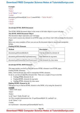 Page 84
Example
<html>
<body>
<p id="demo"></p>
<script>
document.getElementById("demo").innerHTML = "Hello World!";
</script>
</body>
</html>
JavaScript HTML DOM Document
The HTML DOM document object is the owner of all other objects in your web page.
The HTML DOM Document Object
The document object represents your web page.
If you want to access any element in an HTML page, you always start with accessing the document
object.
Below are some examples of how you can use the document object to access and manipulate
HTML.
Finding HTML Elements
Method Description
document.getElementById(id) Find an element by element id
document.getElementsByTagName(name) Find elements by tag name
document.getElementsByClassName(name) Find elements by class name
JavaScript HTML DOM Elements
This page teaches you how to find and access HTML elements in an HTML page.
Finding HTML Elements
Often, with JavaScript, you want to manipulate HTML elements.
To do so, you have to find the elements first. There are a couple of ways to do this:
 Finding HTML elements by id
 Finding HTML elements by tag name
 Finding HTML elements by class name
Finding HTML Element by Id
The easiest way to find an HTML element in the DOM, is by using the element id.
example
<!DOCTYPE html>
<html>
<body>
<p id="intro">Hello World!</p>
<p>This example demonstrates the <b>getElementById</b> method!</p>
<p id="demo"></p>
<script>
var myElement = document.getElementById("intro");
T
u
t
o
r
i
a
l
s
D
u
n
i
y
a
.
c
o
m
Download FREE Computer Science Notes at TutorialsDuniya.com
Download FREE Computer Science Notes at TutorialsDuniya.com
 