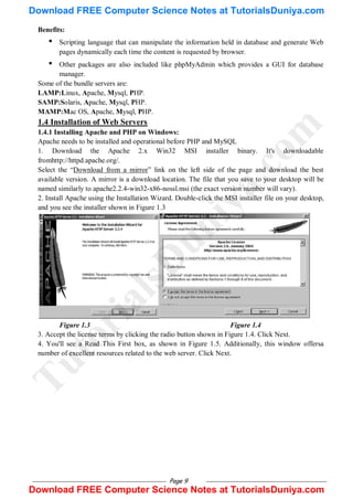 Page 9
Benefits:
• Scripting language that can manipulate the information held in database and generate Web
pages dynamically each time the content is requested by browser.
• Other packages are also included like phpMyAdmin which provides a GUI for database
manager.
Some of the bundle servers are:
LAMP:Linux, Apache, Mysql, PHP.
SAMP:Solaris, Apache, Mysql, PHP.
MAMP:Mac OS, Apache, Mysql, PHP.
1.4 Installation of Web Servers
1.4.1 Installing Apache and PHP on Windows:
Apache needs to be installed and operational before PHP and MySQL
1. Download the Apache 2.x Win32 MSI installer binary. It's downloadable
fromhttp://httpd.apache.org/.
Select the ―Download from a mirror‖ link on the left side of the page and download the best
available version. A mirror is a download location. The file that you save to your desktop will be
named similarly to apache2.2.4-win32-x86-nossl.msi (the exact version number will vary).
2. Install Apache using the Installation Wizard. Double-click the MSI installer file on your desktop,
and you see the installer shown in Figure 1.3
Figure 1.3 Figure 1.4
3. Accept the license terms by clicking the radio button shown in Figure 1.4. Click Next.
4. You'll see a Read This First box, as shown in Figure 1.5. Additionally, this window offersa
number of excellent resources related to the web server. Click Next.
T
u
t
o
r
i
a
l
s
D
u
n
i
y
a
.
c
o
m
Download FREE Computer Science Notes at TutorialsDuniya.com
Download FREE Computer Science Notes at TutorialsDuniya.com
 